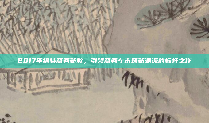 2017年福特商务新款，引领商务车市场新潮流的标杆之作