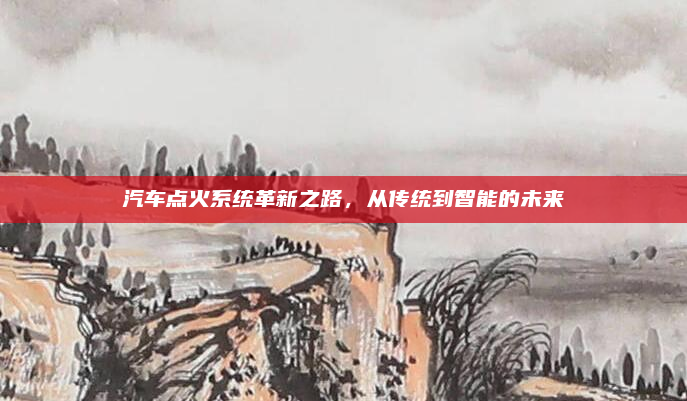 汽车点火系统革新之路,从传统到智能的未来