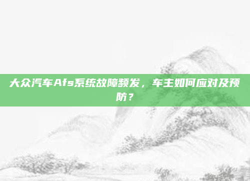 大众汽车Afs系统故障频发,车主如何应对及预防?