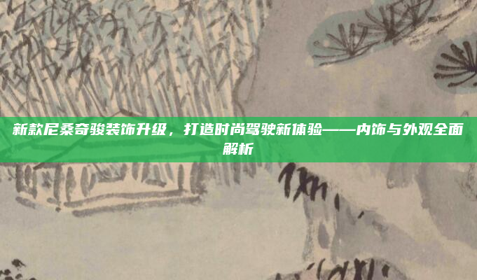 新款尼桑奇骏装饰升级，打造时尚驾驶新体验——内饰与外观全面解析
