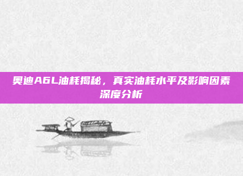 奥迪A6L油耗揭秘,真实油耗水平及影响因素深度分析