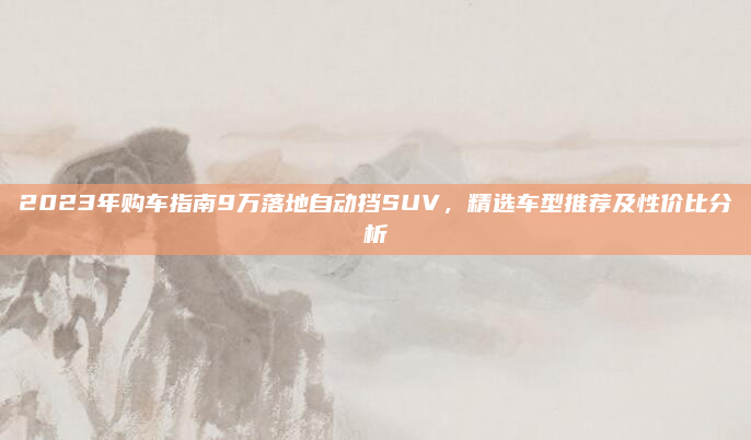 2023年购车指南9万落地自动挡SUV,精选车型推荐及性价比分析