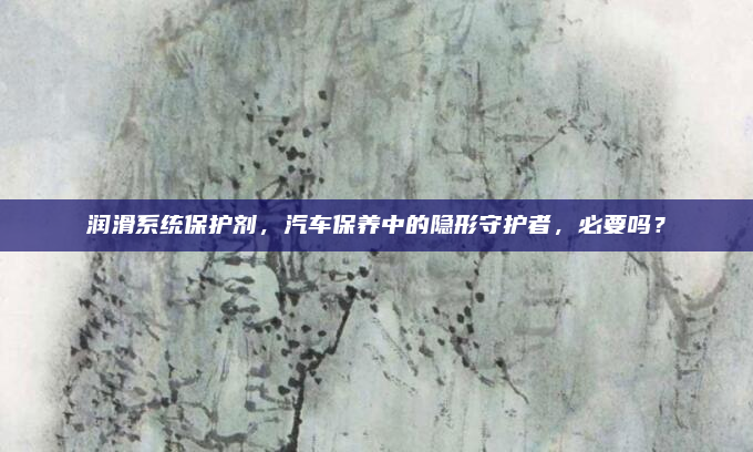 润滑系统保护剂,汽车保养中的隐形守护者,必要吗?