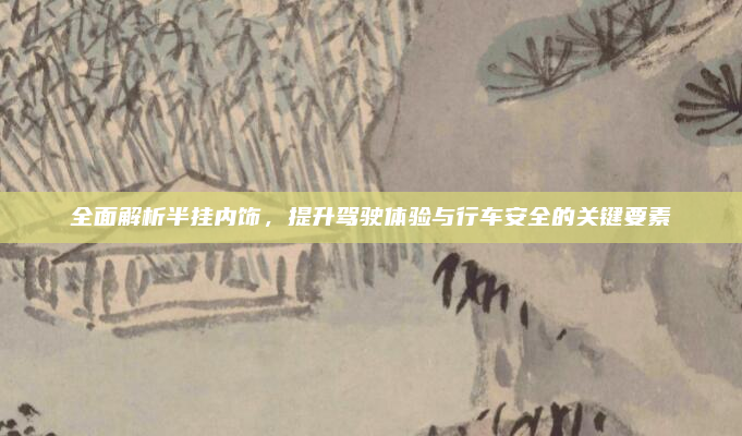 全面解析半挂内饰,提升驾驶体验与行车安全的关键要素