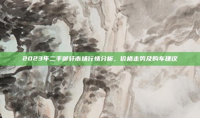 2023年二手御轩市场行情分析,价格走势及购车建议