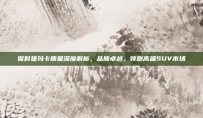 保时捷玛卡质量深度解析，品质卓越，领跑高端SUV市场