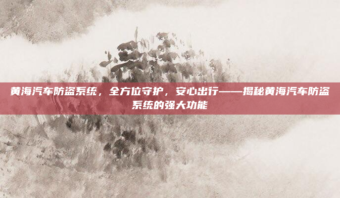 黄海汽车防盗系统,全方位守护,安心出行——揭秘黄海汽车防盗系统的强大功能