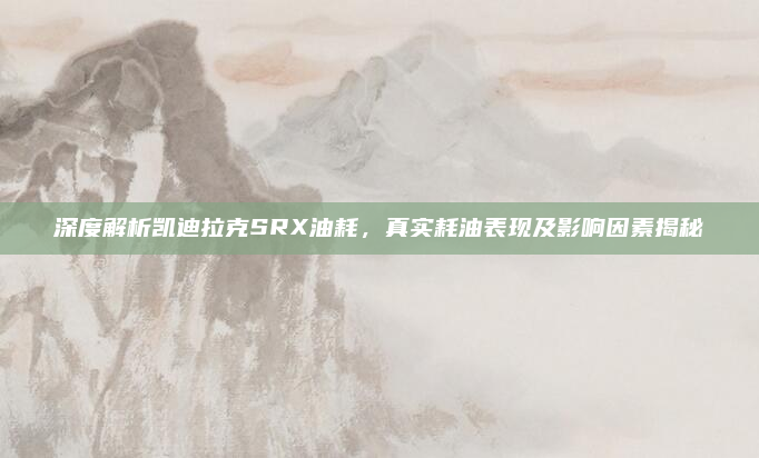 深度解析凯迪拉克SRX油耗,真实耗油表现及影响因素揭秘