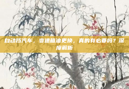自动挡汽车,变速箱油更换,真的有必要吗?深度解析