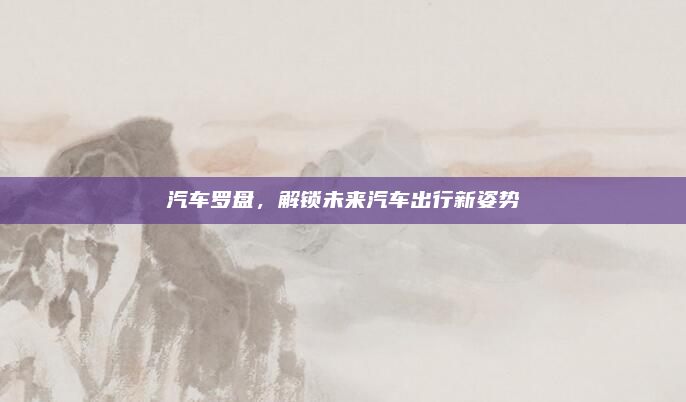 汽车罗盘,解锁未来汽车出行新姿势