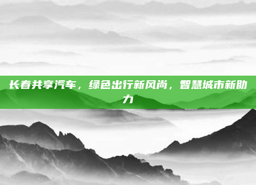 长春共享汽车,绿色出行新风尚,智慧城市新助力