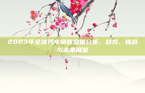 2023年全球汽车销售总量分析，趋势、挑战与未来展望