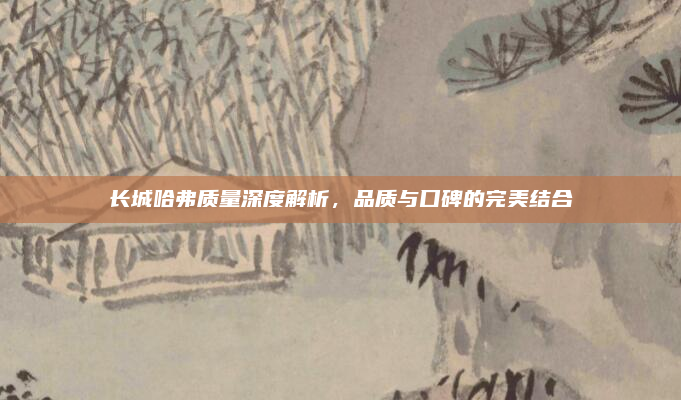 长城哈弗质量深度解析,品质与口碑的完美结合