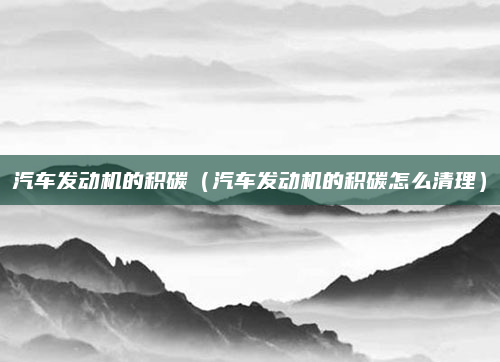 汽车发动机的积碳（汽车发动机的积碳怎么清理）