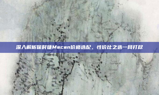 深入解析保时捷Macan价格选配，性价比之选一网打尽