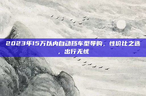 2023年15万以内自动挡车型导购，性价比之选，出行无忧