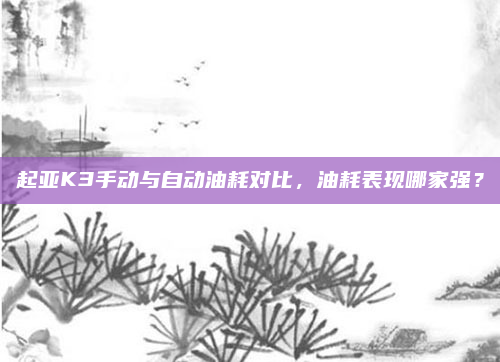 起亚K3手动与自动油耗对比,油耗表现哪家强?
