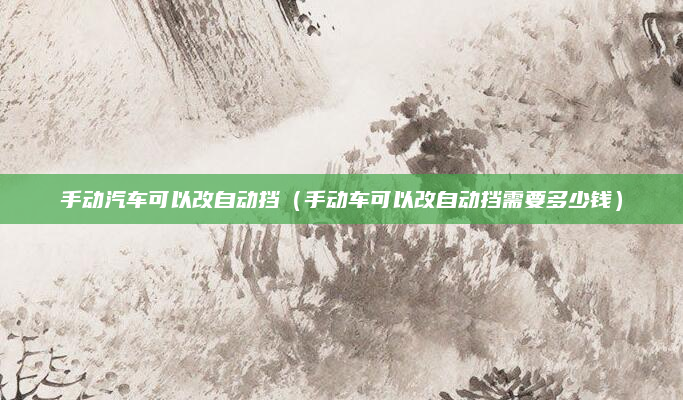 手动汽车可以改自动挡（手动车可以改自动挡需要多少钱）