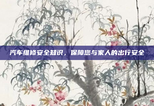 汽车维修安全知识，保障您与家人的出行安全