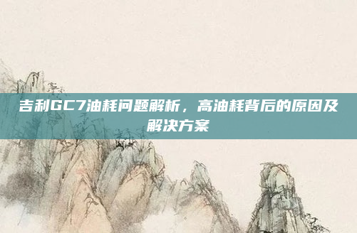 吉利GC7油耗问题解析，高油耗背后的原因及解决方案