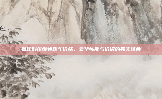 揭秘科尔维特跑车价格,豪华性能与价值的完美结合