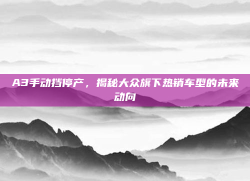 A3手动挡停产，揭秘大众旗下热销车型的未来动向