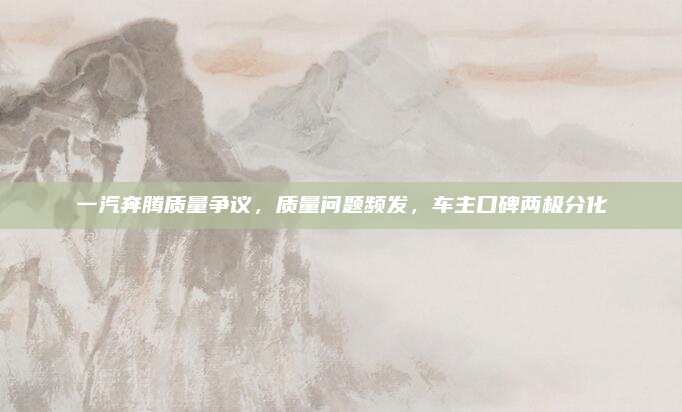 一汽奔腾质量争议,质量问题频发,车主口碑两极分化