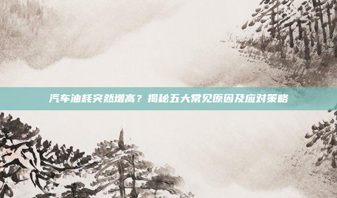 汽车油耗突然增高?揭秘五大常见原因及应对策略