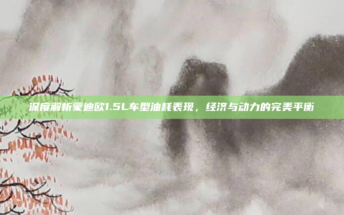 深度解析蒙迪欧1.5L车型油耗表现,经济与动力的完美平衡