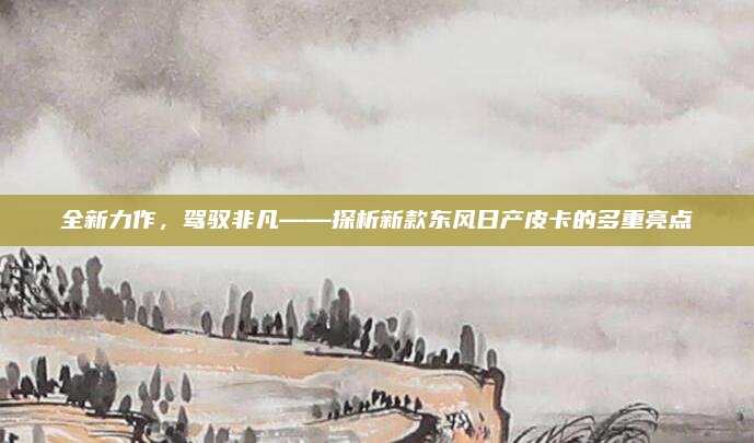 全新力作，驾驭非凡——探析新款东风日产皮卡的多重亮点
