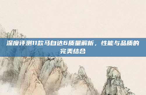 深度评测11款马自达6质量解析,性能与品质的完美结合