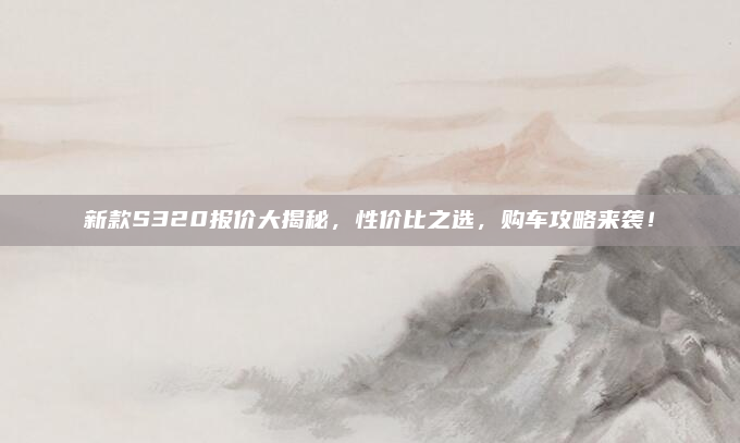 新款S320报价大揭秘,性价比之选,购车攻略来袭!