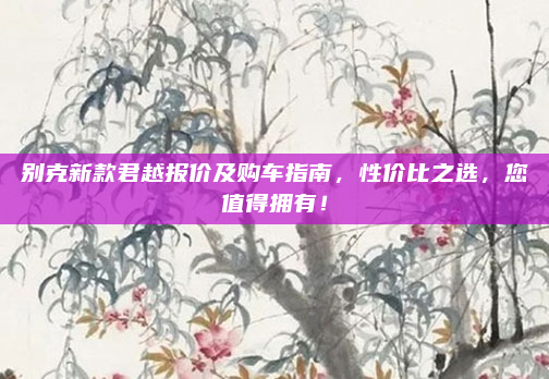 别克新款君越报价及购车指南,性价比之选,您值得拥有!