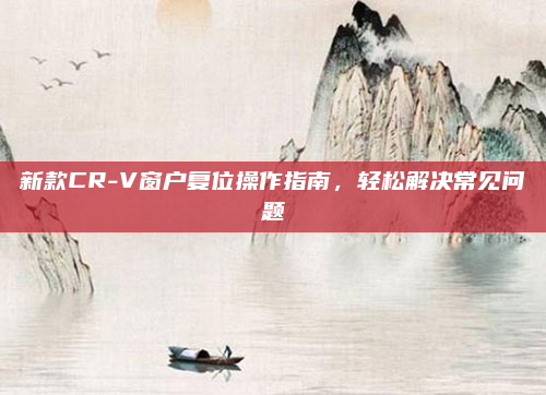 新款CR-V窗户复位操作指南,轻松解决常见问题