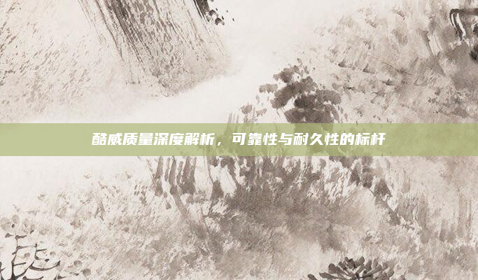酷威质量深度解析,可靠性与耐久性的标杆