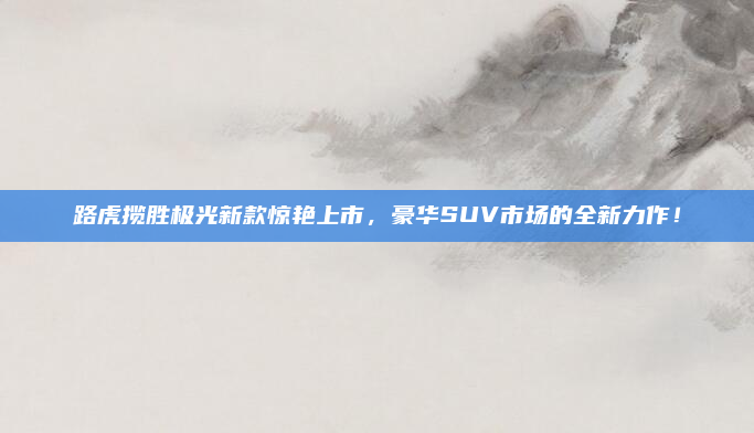 路虎揽胜极光新款惊艳上市,豪华SUV市场的全新力作!