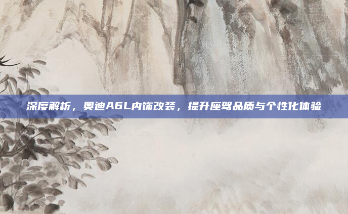 深度解析，奥迪A6L内饰改装，提升座驾品质与个性化体验