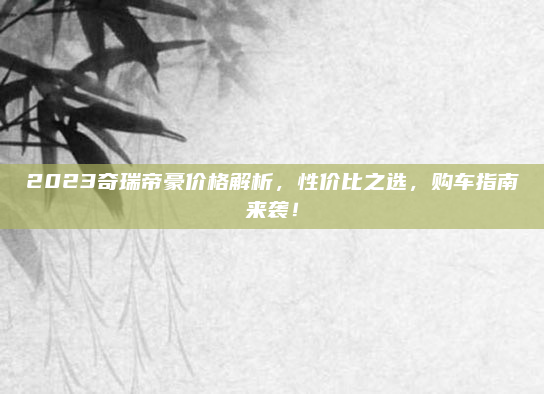 2023奇瑞帝豪价格解析,性价比之选,购车指南来袭!