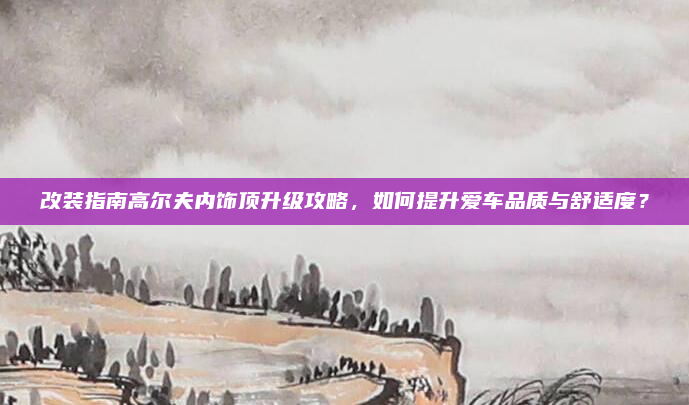 改装指南高尔夫内饰顶升级攻略,如何提升爱车品质与舒适度?