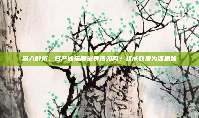 深入解析，日产途乐质量表现如何？权威数据为您揭秘
