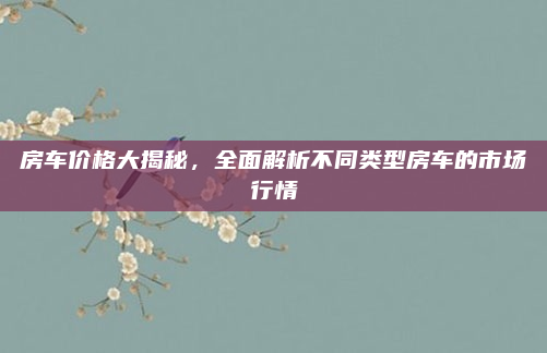 房车价格大揭秘,全面解析不同类型房车的市场行情