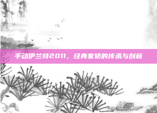 手动伊兰特2011,经典家轿的传承与创新