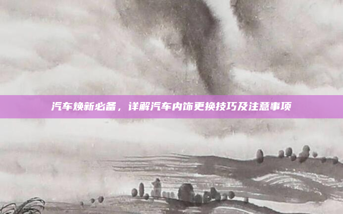 汽车焕新必备,详解汽车内饰更换技巧及注意事项