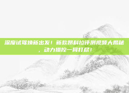 深度试驾焕新出发!新款昂科拉评测视频大揭秘,动力操控一网打尽!