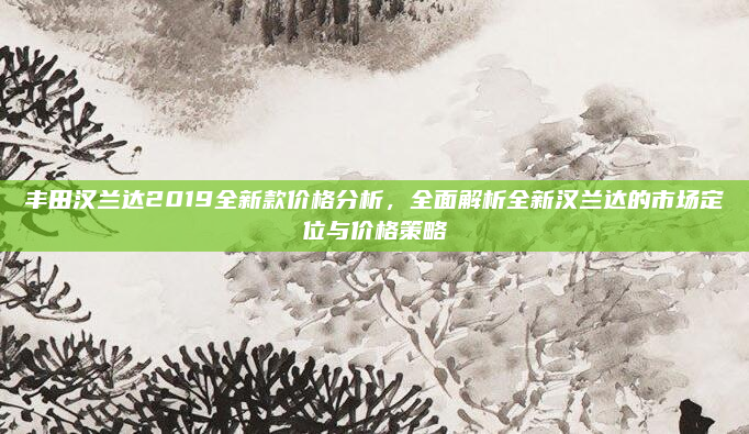 丰田汉兰达2019全新款价格分析，全面解析全新汉兰达的市场定位与价格策略