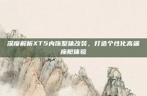 深度解析XT5内饰整体改装，打造个性化高端座舱体验