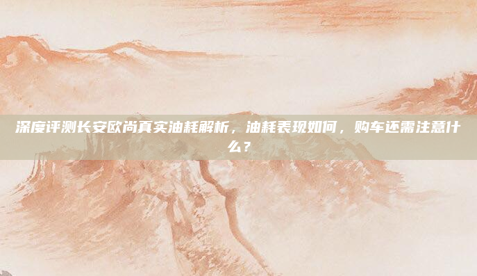 深度评测长安欧尚真实油耗解析，油耗表现如何，购车还需注意什么？
