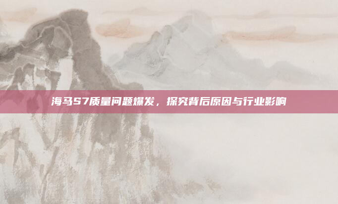 海马S7质量问题爆发,探究背后原因与行业影响