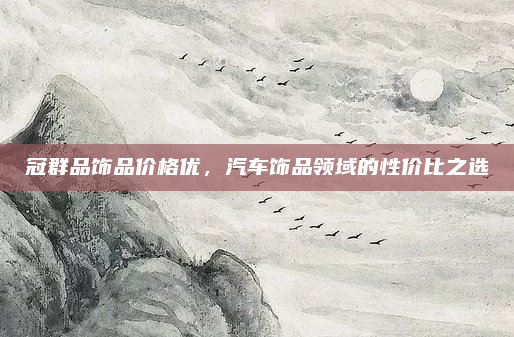 冠群品饰品价格优,汽车饰品领域的性价比之选