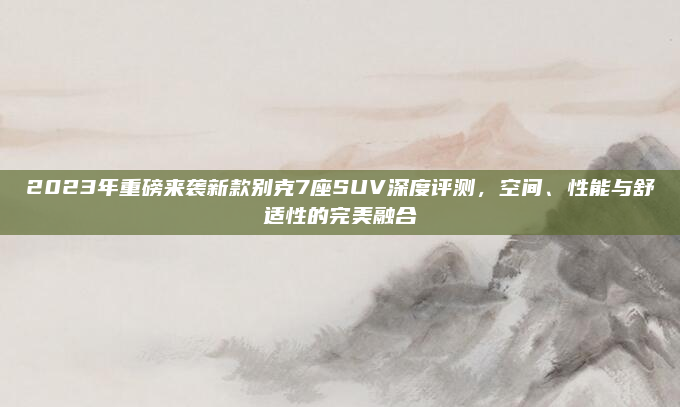2023年重磅来袭新款别克7座SUV深度评测,空间、性能与舒适性的完美融合